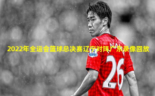 2022年全运会篮球总决赛辽宁对阵广东录像回放