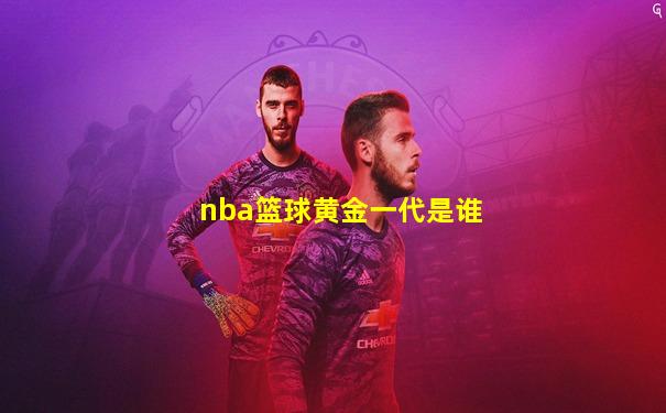 nba篮球黄金一代是谁