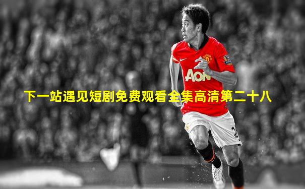 下一站遇见短剧免费观看全集高清第二十八
