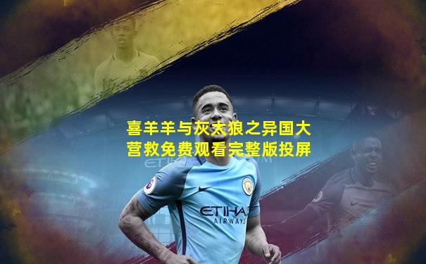 喜羊羊与灰太狼之异国大营救免费观看完整版投屏