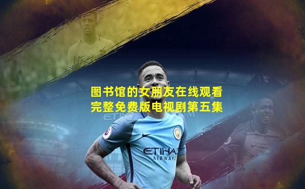 图书馆的女朋友在线观看完整免费版电视剧第五集