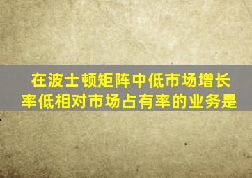 在波士顿矩阵中低市场增长率低相对市场占有率的业务是