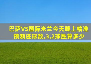 巴萨VS国际米兰今天晚上精准预测进球数,3,2球胜算多少