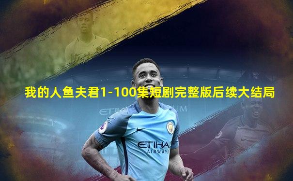 我的人鱼夫君1-100集短剧完整版后续大结局