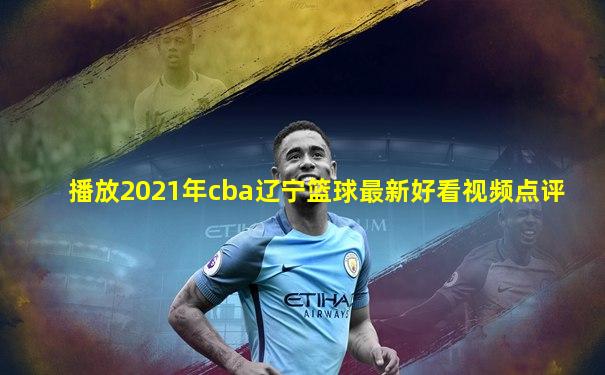 播放2021年cba辽宁篮球最新好看视频点评