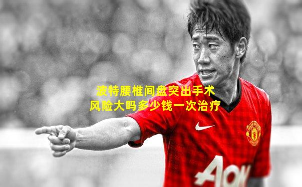 波特腰椎间盘突出手术风险大吗多少钱一次治疗