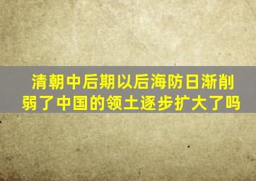 清朝中后期以后海防日渐削弱了中国的领土逐步扩大了吗