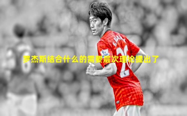 罗杰斯结合什么的需要层次理论提出了
