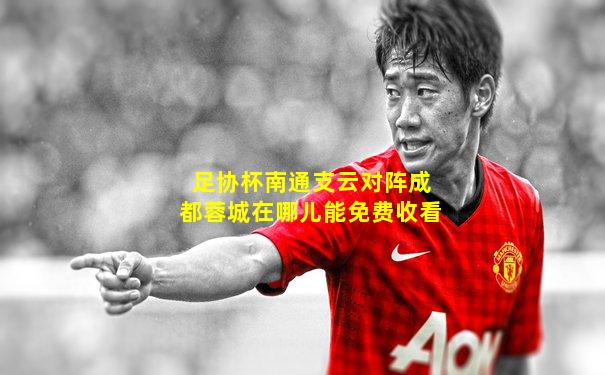 足协杯南通支云对阵成都蓉城在哪儿能免费收看