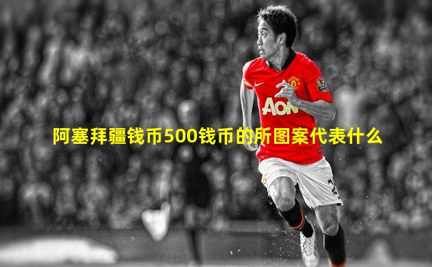 阿塞拜疆钱币500钱币的所图案代表什么